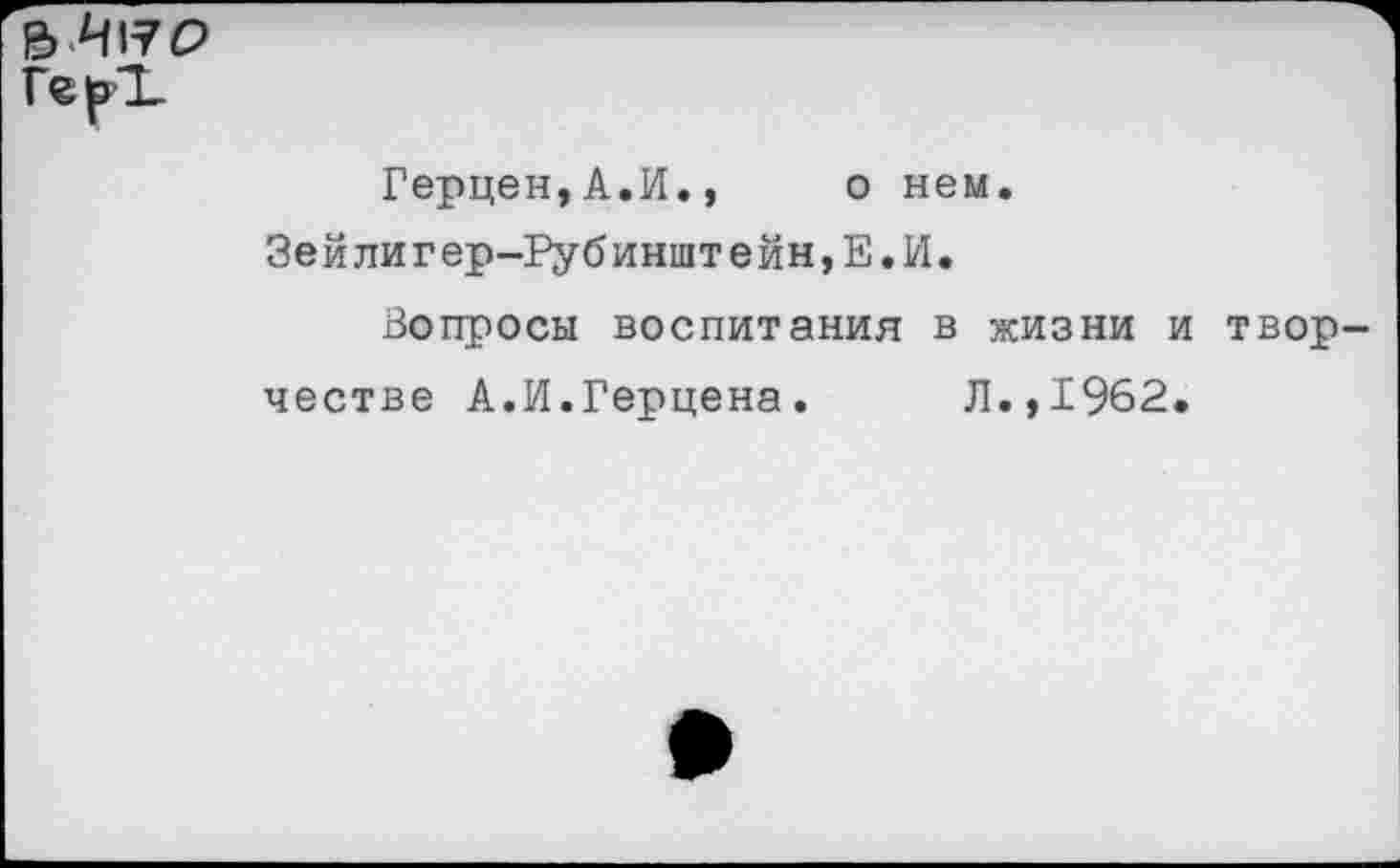 ﻿Герцен,А.И., о нем. Зейлигер-Рубинштейн,Е.И.
Вопросы воспитания в жизни и твор честве А.И.Герцена. Л.,1962.